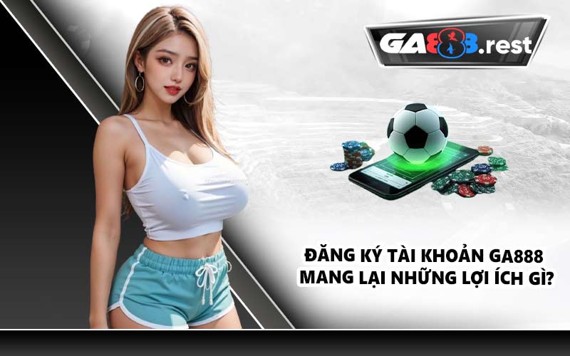 Đăng ký tài khoản GA888 mang lại những lợi ích gì?